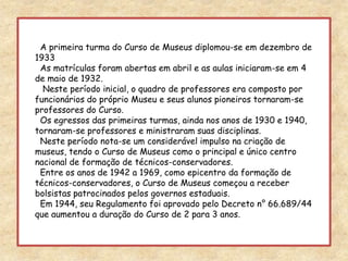   A primeira turma do Curso de Museus diplomou-se em dezembro de 1933  As matrículas foram abertas em abril e as aulas iniciaram-se em 4 de maio de 1932.   Neste período inicial, o quadro de professores era composto por funcionários do próprio Museu e seus alunos pioneiros tornaram-se professores do Curso.  Os egressos das primeiras turmas, ainda nos anos de 1930 e 1940, tornaram-se professores e ministraram suas disciplinas.  Neste período nota-se um considerável impulso na criação de museus, tendo o Curso de Museus como o principal e único centro nacional de formação de técnicos-conservadores.  Entre os anos de 1942 a 1969, como epicentro da formação de técnicos-conservadores, o Curso de Museus começou a receber bolsistas patrocinados pelos governos estaduais.  Em 1944, seu Regulamento foi aprovado pelo Decreto n° 66.689/44 que aumentou a duração do Curso de 2 para 3 anos.