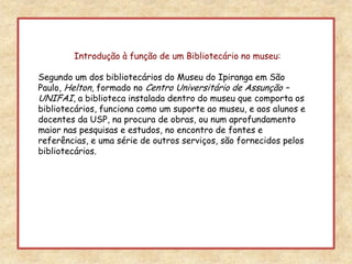Introdução à função de um Bibliotecário no museu:Segundo um dos bibliotecários do Museu do Ipiranga em São Paulo, Helton, formado no Centro Universitário de Assunção – UNIFAI, a biblioteca instalada dentro do museu que comporta os bibliotecários, funciona como um suporte ao museu, e aos alunos e docentes da USP, na procura de obras, ou num aprofundamento maior nas pesquisas e estudos, no encontro de fontes e referências, e uma série de outros serviços, são fornecidos pelos bibliotecários.