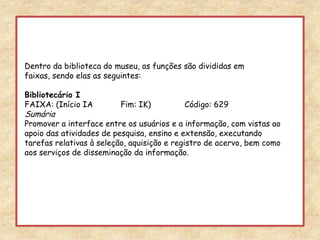 Dentro da biblioteca do museu, as funções são divididas em faixas, sendo elas as seguintes:Bibliotecário IFAIXA: (Início IA 	Fim: IK) 	Código: 629SumáriaPromover a interface entre os usuários e a informação, com vistas ao apoio das atividades de pesquisa, ensino e extensão, executando tarefas relativas à seleção, aquisição e registro de acervo, bem como aos serviços de disseminação da informação.  