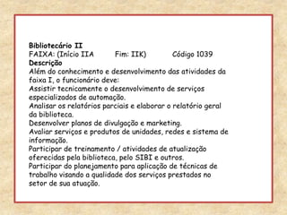 Bibliotecário IIFAIXA: (Início IIA	Fim: IIK) 	Código 1039DescriçãoAlém do conhecimento e desenvolvimento das atividades da faixa I, o funcionário deve:Assistir tecnicamente o desenvolvimento de serviços especializados de automação.Analisar os relatórios parciais e elaborar o relatório geral da biblioteca.Desenvolver planos de divulgação e marketing.Avaliar serviços e produtos de unidades, redes e sistema de informação.Participar de treinamento / atividades de atualização oferecidas pela biblioteca, pelo SIBI e outros.Participar do planejamento para aplicação de técnicas de trabalho visando a qualidade dos serviços prestados no setor de sua atuação. 
