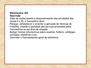 Bibliotecário IIIDescriçãoAlém do conhecimento e desenvolvimento das atividades das faixas I e II, o funcionário deve:Planejar, estabelecer e orientar a aplicação de técnicas de trabalho, visando a qualidade dos serviços prestados pelos funcionários na sua área de atuação.Redigir textos informativos sobre eventos, folders, catálogos, cartazes, relatórios e etc.Controlar o funcionamento geral da biblioteca.