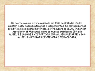 De acordo com um estudo realizado em 1989 nos Estados Unidos, existem 8.200 museus autônomos e independentes. Se contabilizarmos os edifícios e os lugares históricos, a cifra supera os 15.000 (American Association of Museums), entre os museus americanos 55% são MUSEUS E LUGARES HISTÓRICOS; 15% MUSEUS DE ARTE; e 14% MUSEUS NATURAIS DE CIÊNCIA E TECNOLOGIA.