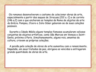   Os romanos desenvolveram o costume de colecionar obras de arte, especialmente a partir dos saques de Siracusa (212 a. C) e de corinto (146 a.C) com o que encheram os templos de Roma de objetos de arte da Grécia. Pompeu, Cícero e Julio César gabaram-se de suas coleções pessoais.   Durante a Idade Média alguns templos famosos acumularam valiosos conjuntos de objetos artísticos, como São Marcos em Veneza e Saint-Denis, próximo a Paris. Simultaneamente, alguns reis, amantes da cultura, criavam as próprias coleções.   A paixão pela coleção de obras de arte aumentou com o renascimento.Napoleão, em seus tratados de paz, obrigava os vencidos a entregarem grande quantidade de obras de arte. 