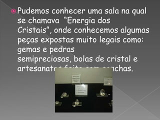 Pudemos conhecer uma sala na qual se chamava  “Energia dos Cristais”, onde conhecemos algumas peças expostas muito legais como: gemas e pedras semipreciosas, bolas de cristal e artesanatos feito com conchas.