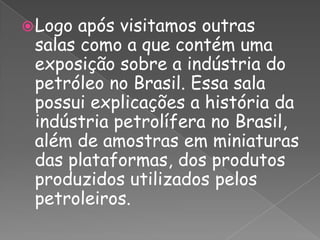 Logo após visitamos outras salas como a que contém uma exposição sobre a indústria do petróleo no Brasil. Essa sala possui explicações a história da indústria petrolífera no Brasil, além de amostras em miniaturas das plataformas, dos produtos produzidos utilizados pelos petroleiros.