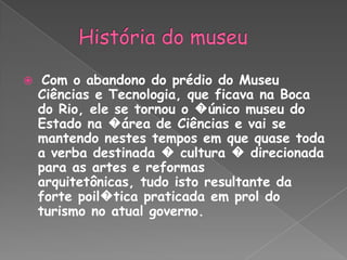 História do museuCom o abandono do prédio do Museu Ciências e Tecnologia, que ficava na Boca do Rio, ele se tornou o �único museu do Estado na �área de Ciências e vai se mantendo nestes tempos em que quase toda a verba destinada � cultura � direcionada para as artes e reformas arquitetônicas, tudo isto resultante da forte poil�tica praticada em prol do turismo no atual governo.