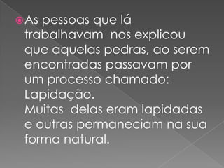 As pessoas que lá trabalhavam  nos explicou que aquelas pedras, ao serem encontradas passavam por um processo chamado: Lapidação.Muitas  delas eram lapidadas e outras permaneciam na sua forma natural.