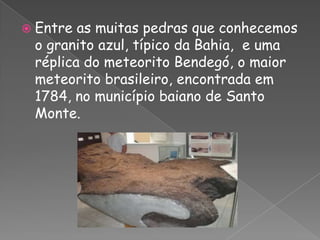 Entre as muitas pedras que conhecemos  o granito azul, típico da Bahia,  e uma réplica do meteorito Bendegó, o maior meteorito brasileiro, encontrada em 1784, no município baiano de Santo Monte.