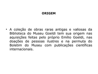 ORIGEM A coleção de obras raras antigas e valiosas da Biblioteca do Museu Goeldi tem sua origem nas aquisições feitas pelo próprio Emílio Goeldi, nas doações de pessoas ilustres e na permuta do Boletim do Museu com publicações científicas internacionais. 