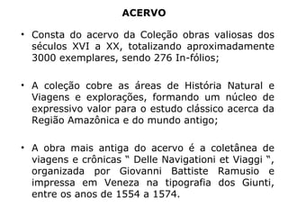 ACERVO Consta do acervo da Coleção obras valiosas dos séculos XVI a XX, totalizando aproximadamente 3000 exemplares, sendo 276 In-fólios; A coleção cobre as áreas de História Natural e Viagens e explorações, formando um núcleo de expressivo valor para o estudo clássico acerca da Região Amazônica e do mundo antigo; A obra mais antiga do acervo é a coletânea de viagens e crônicas “ Delle Navigationi et Viaggi “, organizada por Giovanni Battiste Ramusio e impressa em Veneza na tipografia dos Giunti, entre os anos de 1554 a 1574. 