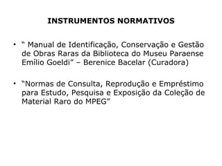 INSTRUMENTOS NORMATIVOS “  Manual de Identificação, Conservação e Gestão de Obras Raras da Biblioteca do Museu Paraense Emílio Goeldi” – Berenice Bacelar (Curadora) “ Normas de Consulta, Reprodução e Empréstimo para Estudo, Pesquisa e Exposição da Coleção de Material Raro do MPEG”  