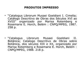 PRODUTOS IMPRESSO “ Catalogus Librorum Musaei Goeldiani I. Cimelia; Catálogo Descritivo de Obras dos Séculos XVI ao XVIII” organizado por Marisa Rotemberg e Rosemarie E. Horch, Belém : CNPQ/MPEG, 1987. 258 p. “ Catalogus Librorum Musaei Goeldiani II. Botânica; Catalogo Descritivo de Obras sobre Botânica, dos séculos XIX e XX, organizado por Marisa Rotemberg e Rosemarie E. Horch, Belém : CNPQ/MPEG, 1988. 218 p. 