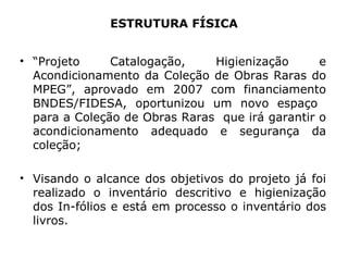 ESTRUTURA FÍSICA “ Projeto Catalogação, Higienização e Acondicionamento da Coleção de Obras Raras do MPEG”, aprovado em 2007 com financiamento BNDES/FIDESA, oportunizou um novo espaço  para a Coleção de Obras Raras  que irá garantir o acondicionamento adequado e segurança da coleção; Visando o alcance dos objetivos do projeto já foi realizado o inventário descritivo e higienização dos In-fólios e está em processo o inventário dos livros. 