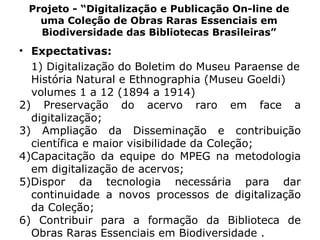 Projeto - “Digitalização e Publicação On-line de uma Coleção de Obras Raras Essenciais em Biodiversidade das Bibliotecas Brasileiras” Expectativas: 1) Digitalização do Boletim do Museu Paraense de História Natural e Ethnographia (Museu Goeldi) volumes 1 a 12 (1894 a 1914) 2) Preservação do acervo raro em face a digitalização; 3) Ampliação da Disseminação e contribuição científica e maior visibilidade da Coleção; 4)Capacitação da equipe do MPEG na metodologia em digitalização de acervos; 5)Dispor da tecnologia necessária para dar continuidade a novos processos de digitalização da Coleção; 6) Contribuir para a formação da Biblioteca de Obras Raras Essenciais em Biodiversidade . 