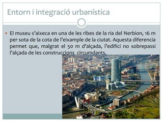 Entorn i integració urbanística
 El museu s’aixeca en una de les ribes de la ria del Nerbion, 16 m

per sota de la cota de l’eixample de la ciutat. Aquesta diferencia
permet que, malgrat el 50 m d’alçada, l’edifici no sobrepassi
l’alçada de les construccions circumdants.

 
