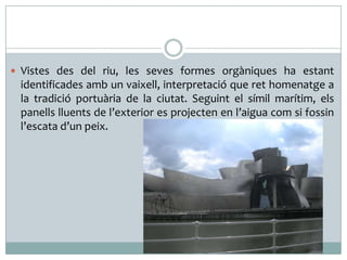  Vistes des del riu, les seves formes orgàniques ha estant

identificades amb un vaixell, interpretació que ret homenatge a
la tradició portuària de la ciutat. Seguint el símil marítim, els
panells lluents de l’exterior es projecten en l’aigua com si fossin
l’escata d’un peix.

 
