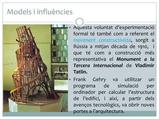 Models i influències
 Aquesta voluntat d’experimentació

formal té també com a referent el
moviment constructivista, sorgit a
Rússia a mitjan dècada de 1910, i
que té com a construcció més
representativa el Monument a la
Tercera Internacional de Vladimir
Tatlin.
 Frank
Gehry va utilitzar un
programa
de
simulació
per
ordinador per calcular l’estructura
de l’edifici, i així, a partir dels
avenços tecnològics, va obrir noves
portes a l’arquitectura.

 