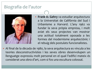 Biografia de l’autor
 Frank O. Gehry va estudiar arquitectura

a la Universitat de Califòrnia del Sud i
Urbanisme a Harvard. L’any 1962 va
fundar la seva pròpia empresa, i molt
aviat els seus projectes van mostrar
una actitud totalment oposada a les
formes del modernisme arquitectònic i
el rebuig dels postulats funcionalistes.
 Al final de la dècada de 1980, la seva arquitectura es vincula a les

teories desconstructivistes i les seves obres desenvolupen un
llenguatge expressiu molt personal en el qual l’edifici mateix és
considerat una obra d’art, com si fos una escultura colossal.

 