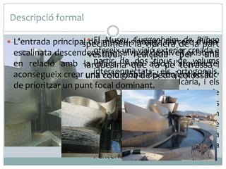 Descripció formal
de Bilbao
 L’entrada principal  El museu s’amaga darrerela part
del Museu Guggenheimde d’una
 És remarcable especialment la vidriera

ofereix
escalinata descendent que salvavisió exterior existent
posterior del vestíbul,una el desnivell creada a
realçada per una
dos tipus terrassa
en relació amb marquesinaAmb això, l’arquitectei
la partir de que fa de de volums
plaça.
impressionant
aconsegueix crear una visió global del els ortogonals,
que descansa en interconnectats:pedra colossal.
columna de conjunt en lloc
de prioritzar un punt recoberts de pedra calcària, i els
focal dominant.
corbats i retorçats, recoberts de
làmines de titani. Tots aquests
elements es combinen i s’uneixen
a través dels murs a manera de
cortina de vidre que dóna
transparència al museu i relaciona
l’exterior i l’interior.

 