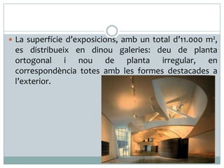 La superfície d’exposicions, amb un total d’11.000 m²,

es distribueix en dinou galeries: deu de planta
ortogonal i nou de planta irregular, en
correspondència totes amb les formes destacades a
l’exterior.

 