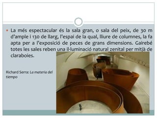  La més espectacular és la sala gran, o sala del peix, de 30 m

d’ample i 130 de llarg, l’espai de la qual, lliure de columnes, la fa
apta per a l’exposició de peces de grans dimensions. Gairebé
totes les sales reben una il·luminació natural zenital per mitjà de
claraboies.
Richard Serra: La materia del
tiempo

 