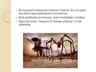    És important d'estacar l'aranya "Mamá". És una gran
    escultura que representa una aranya.
   Està realitzada en bronze, acer inoxidable i marbre.
   Pesa 22 tones, i mesura 10 metres d'altura i 10 de
    diàmetre.
 