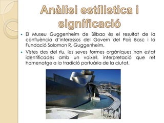    El Museu Guggenheim de Bilbao és el resultat de la
    confluència d’interessos del Govern del País Basc i la
    Fundació Solomon R. Guggenheim.
   Vistes des del riu, les seves formes orgàniques han estat
    identificades amb un vaixell, interpretació que ret
    homenatge a la tradició portuària de la ciutat.
 