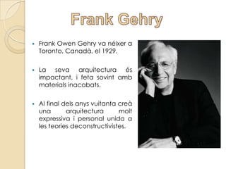    Frank Owen Gehry va néixer a
    Toronto, Canadà, el 1929.

   La seva arquitectura és
    impactant, i feta sovint amb
    materials inacabats.

   Al final dels anys vuitanta creà
    una       arquitectura      molt
    expressiva i personal unida a
    les teories deconstructivistes.
 