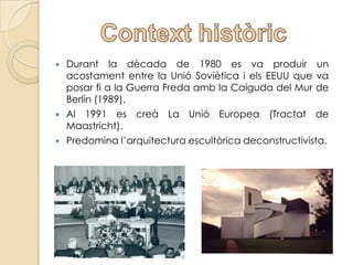    Durant la dècada de 1980 es va produir un
    acostament entre la Unió Soviètica i els EEUU que va
    posar fi a la Guerra Freda amb la Caiguda del Mur de
    Berlín (1989).
   Al 1991 es creà La Unió Europea (Tractat de
    Maastricht).
   Predomina l’arquitectura escultòrica deconstructivista.
 
