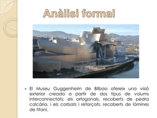    El Museu Guggenheim de Bilbao ofereix una visió
    exterior creada a partir de dos tipus de volums
    interconnectats: els ortogonals, recoberts de pedra
    calcària, i els corbats i retorçats, recoberts de làmines
    de titani.
 