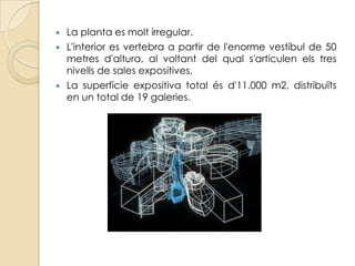    La planta es molt irregular.
   L'interior es vertebra a partir de l'enorme vestíbul de 50
    metres d'altura, al voltant del qual s'articulen els tres
    nivells de sales expositives.
   La superfície expositiva total és d'11.000 m2, distribuïts
    en un total de 19 galeries.
 