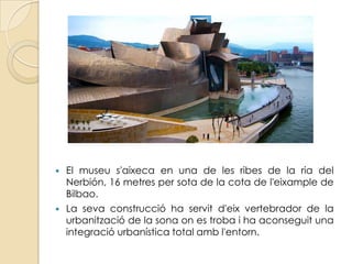    El museu s'aixeca en una de les ribes de la ria del
    Nerbión, 16 metres per sota de la cota de l'eixample de
    Bilbao.
   La seva construcció ha servit d'eix vertebrador de la
    urbanització de la sona on es troba i ha aconseguit una
    integració urbanística total amb l'entorn.
 