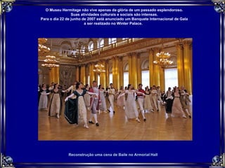 Reconstrução uma cena de Baile no Armorial Hall O Museu Hermitage não vive apenas da glória de um passado esplendoroso. Suas atividades culturais e sociais são intensas. Para o dia 22 de junho de 2007 está anunciado um Banquete Internacional de Gala a ser realizado no Winter Palace.  
