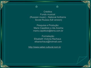 Créditos
Fundo musical:
(Russian music) - National Anthems
Soviet Russia (full version)
Pesquisa e Produção:
Mario Capelluto e Ida Aranha
mario.capelluto@terra.com.br
Formatação:
Elisabeth Victoria Rachaus
elisarachaus@hotmail.com
http://www.saber.cultural.nom.br

 