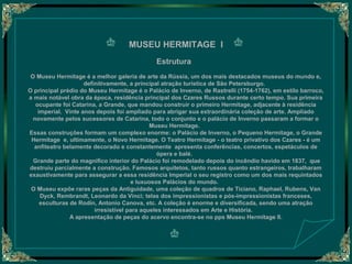 MUSEU HERMITAGE I
Estrutura
O Museu Hermitage é a melhor galeria de arte da Rússia, um dos mais destacados museus do mundo e,
definitivamente, a principal atração turística de São Petersburgo.
O principal prédio do Museu Hermitage é o Palácio de Inverno, de Rastrelli (1754-1762), em estilo barroco,
a mais notável obra da época, residência principal dos Czares Russos durante certo tempo. Sua primeira
ocupante foi Catarina, a Grande, que mandou construir o primeiro Hermitage, adjacente à residência
imperial. Vinte anos depois foi ampliado para abrigar sua extraordinária coleção de arte. Ampliado
novamente pelos sucessores de Catarina, todo o conjunto e o palácio de Inverno passaram a formar o
Museu Hermitage.
Essas construções formam um complexo enorme: o Palácio de Inverno, o Pequeno Hermitage, o Grande
Hermitage e, ultimamente, o Novo Hermitage. O Teatro Hermitage - o teatro privativo dos Czares - é um
anfiteatro belamente decorado e constantemente apresenta conferências, concertos, espetáculos de
ópera e balé.
Grande parte do magnífico interior do Palácio foi remodelado depois do incêndio havido em 1837, que
destruiu parcialmente a construção. Famosos arquitetos, tanto russos quanto estrangeiros, trabalharam
exaustivamente para assegurar a essa residência Imperial o seu registro como um dos mais requintados
e luxuosos Palácios do mundo.
O Museu expõe raras peças da Antiguidade, uma coleção de quadros de Ticiano, Raphael, Rubens, Van
Dyck, Rembrandt, Leonardo da Vinci; telas dos impressionistas e pós-impressionistas franceses,
esculturas de Rodin, Antonio Canova, etc. A coleção é enorme e diversificada, sendo uma atração
irresistível para aqueles interessados em Arte e História.
A apresentação de peças do acervo encontra-se no pps Museu Hermitage II.

 