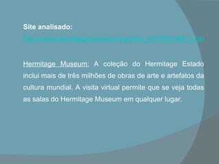 Site analisado:   http://www.hermitagemuseum.org/html_En/08/hm88_0.html   Hermitage Museum:   A coleção do Hermitage Estado inclui mais de três milhões de obras de arte e artefatos da cultura mundial. A visita virtual permite que se veja todas as salas do Hermitage Museum em qualquer lugar. 