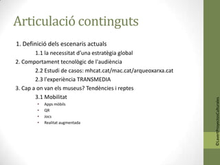 Articulació continguts
1. Definició dels escenaris actuals
        1.1 la necessitat d’una estratègia global
2. Comportament tecnològic de l'audiència
        2.2 Estudi de casos: mhcat.cat/mac.cat/arqueoxarxa.cat
        2.3 l'experiència TRANSMEDIA
3. Cap a on van els museus? Tendències i reptes
        3.1 Mobilitat




                                                                 ©LavertProyectosCulturales
        •   Apps mòbils
        •   QR
        •   Jocs
        •   Realitat augmentada
 