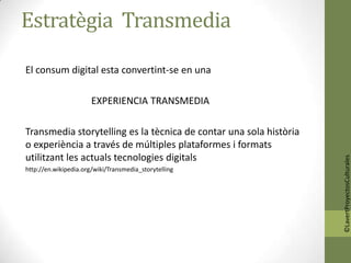 Estratègia Transmedia

El consum digital esta convertint-se en una

                       EXPERIENCIA TRANSMEDIA

Transmedia storytelling es la tècnica de contar una sola història
o experiència a través de múltiples plataformes i formats
utilitzant les actuals tecnologies digitals




                                                                    ©LavertProyectosCulturales
http://en.wikipedia.org/wiki/Transmedia_storytelling
 