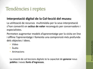 Tendències i reptes
Interpretació digital de la Col·lecció del museu:
La utilització de recursos multimèdia per la seva interpretació
s’han convertit en actius de valor reconeguts per conservadors i
especialistes.
Permeten augmentar models d’aprenentatge per la visita on line
i offline l’aprenentatge i fomenta una comprensió més profunda
dels objectes i idees.




                                                                        ©LavertProyectosCulturales
  • Vídeo
  • Àudio
  • Animacions

  La creació de col·leccions digitals te la capacitat de generar nous
  públics i noves fonts d'ingressos.
 
