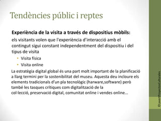 Tendències públic i reptes
Experiència de la visita a través de dispositius mòbils:
els visitants volen que l'experiència d’interacció amb el
contingut sigui constant independentment del dispositiu i del
tipus de visita
    • Visita física
    • Visita online
La estratègia digital global és una part molt important de la planificació




                                                                             ©LavertProyectosCulturales
a llarg termini per la sostenibilitat del museu. Aquesta deu incloure els
elements tradicionals d’un pla tecnològic (harware,software) però
també les tasques crítiques com digitalització de la
col·lecció, preservació digital, comunitat online i vendes online...
 