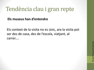 Tendència clau i gran repte
Els museus han d’entendre

Els context de la visita no es únic, ara la visita pot
ser des de casa, des de l’escola, viatjant, al
carrer....




                                                         ©LavertProyectosCulturales
 