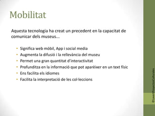 Mobilitat
Aquesta tecnologia ha creat un precedent en la capacitat de
comunicar dels museus...

  •   Significa web mòbil, App i social media
  •   Augmenta la difusió i la rellevància del museu
  •   Permet una gran quantitat d’interactivitat
  •   Profunditza en la informació que pot aparèixer en un text físic




                                                                        ©LavertProyectosCulturales
  •   Ens facilita els idiomes
  •   Facilita la interpretació de les col·leccions
 