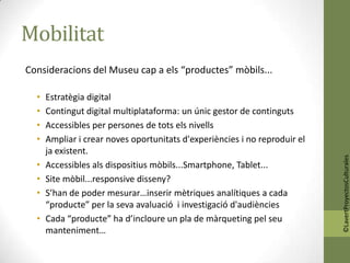 Mobilitat
Consideracions del Museu cap a els “productes” mòbils...

  •   Estratègia digital
  •   Contingut digital multiplataforma: un únic gestor de continguts
  •   Accessibles per persones de tots els nivells
  •   Ampliar i crear noves oportunitats d'experiències i no reproduir el
      ja existent.




                                                                            ©LavertProyectosCulturales
  •   Accessibles als dispositius mòbils...Smartphone, Tablet...
  •   Site mòbil...responsive disseny?
  •   S’han de poder mesurar…inserir mètriques analítiques a cada
      “producte” per la seva avaluació i investigació d'audiències
  •   Cada “producte” ha d’incloure un pla de màrqueting pel seu
      manteniment…
 