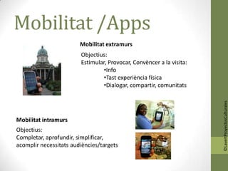 Mobilitat /Apps
                        Mobilitat extramurs
                        Objectius:
                        Estimular, Provocar, Convèncer a la visita:
                                 •Info
                                 •Tast experiència física
                                 •Dialogar, compartir, comunitats




                                                                      ©LavertProyectosCulturales
Mobilitat intramurs
Objectius:
Completar, aprofundir, simplificar,
acomplir necessitats audiències/targets
 