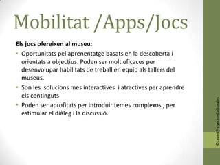 Mobilitat /Apps/Jocs
Els jocs ofereixen al museu:
• Oportunitats pel aprenentatge basats en la descoberta i
  orientats a objectius. Poden ser molt eficaces per
  desenvolupar habilitats de treball en equip als tallers del
  museus.
• Son les solucions mes interactives i atractives per aprendre
  els continguts




                                                                 ©LavertProyectosCulturales
• Poden ser aprofitats per introduir temes complexos , per
  estimular el diàleg i la discussió.
 