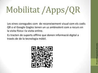Mobilitat /Apps/QR
Les eines conegudes com de reconeixement visual com els codis
QR o el Google Gogles tenen un us ambivalent com a recurs en
la visita física i la visita online.
Es tracten de suports offline que donen informació digital a
través de de la tecnologia mòbil.




                                                                ©LavertProyectosCulturales
 