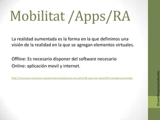 Mobilitat /Apps/RA
La realidad aumentada es la forma en la que definimos una
visión de la realidad en la que se agregan elementos virtuales.

Offline: Es necesario disponer del software necesario
Online: aplicación movil y internet.




                                                                                                             ©LavertProyectosCulturales
http://recursostic.educacion.es/observatorio/web/cajon-de-sastre/38-cajon-de-sastre/922-realidad-aumentada
 