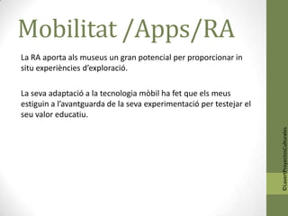 Mobilitat /Apps/RA
La RA aporta als museus un gran potencial per proporcionar in
situ experiències d’exploració.

La seva adaptació a la tecnologia mòbil ha fet que els meus
estiguin a l’avantguarda de la seva experimentació per testejar el
seu valor educatiu.




                                                                     ©LavertProyectosCulturales
 
