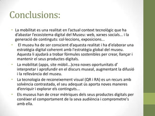 Conclusions:
• La mobilitat es una realitat en l’actual context tecnològic que ha
  d’abastar l’ecosistema digital del Museu: web, xarxes socials... i la
  generació de continguts: col·leccions, exposicions...
• El museu ha de ser conscient d’aquesta realitat i ha d'elaborar una
   estratègia digital coherent amb l'estratègia global del museu.
   Aquesta li ajudarà a trobar fórmules sostenibles per crear, llançar i
   mantenir el seus productes digitals.
• La mobilitat (apps, site mòbil...)crea noves oportunitats d’
   interpretar i aprofundir en el discurs museal, augmentant la difusió
   i la rellevància del museu.
• La tecnologia de reconeixement visual (QR i RA) es un recurs amb
   solvència contrastada, el seu adequat ús aporta noves maneres
   d’enriquir i explorar els continguts...
• Els museus han de crear mètriques dels seus productes digitals per
   conèixer el comportament de la seva audiència i comprometre's
   amb ella.
 