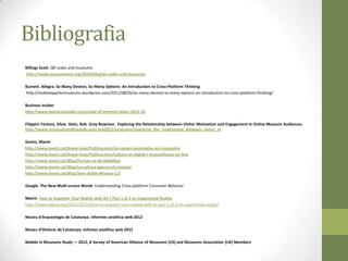 Bibliografia
Billings Scott. QR codes and museums.
http://www.museumnext.org/2010/blog/qr-codes-and-museums

Burnett, Allegra. So Many Devices, So Many Options: An Introduction to Cross-Platform Thinking
http://mobileappsformuseums.wordpress.com/2011/08/05/so-many-devices-so-many-options-an-introduction-to-cross-platform-thinking/

Business Insider
http://www.businessinsider.com/state-of-internet-slides-2012-10

Filippini Fantoni, Silvia. Stein, Rob. Gray Bowman , Exploring the Relationship between Visitor Motivation and Engagement in Online Museum Audiences.
http://www.museumsandtheweb.com/mw2012/programs/exploring_the_relationship_between_visitor_m

Gomis, Marivi
http://www.lavert.cat/Know-how/Publicacions/Les-noves-tecnologies-en-l-exposicio
http://www.lavert.cat/Know-how/Publicacions/Cultura-en-digital-i-musealitzacio-on-line
http://www.lavert.cat/Blog/Parlem-ne-de-Mobilitat
http://www.lavert.cat/Blog/La-cultura-app-en-els-museus
http://www.lavert.cat/Blog/Sens-dubte-Museus-2.0

Google. The New Multi-screen World: Understanding Cross-platform Consumer Behavior

Mairin. How to Augment Your Reality with AR | Part 1 of 2 on Augmented Reality
http://www.edgital.org/2012/10/12/how-to-augment-your-reality-with-ar-part-1-of-2-on-augmented-reality/

Museu d’Arqueologia de Catalunya. Informes analítica web 2012

Museu d’Història de Catalunya. Infomes analítica web 2012

Mobile In Museums Study — 2012, A Survey of American Alliance of Museums (US) and Museums Association (UK) Members
 